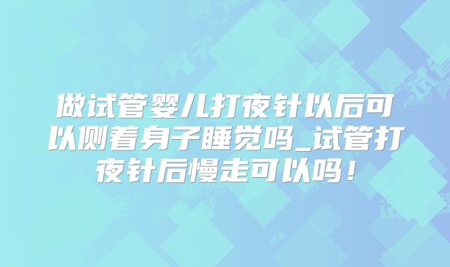 做试管婴儿打夜针以后可以侧着身子睡觉吗_试管打夜针后慢走可以吗!