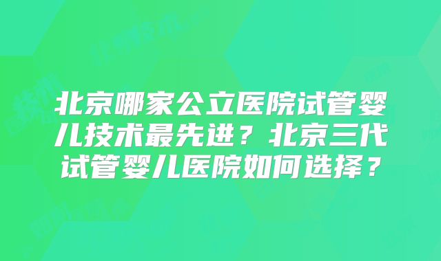 北京哪家公立医院试管婴儿技术最先进？北京三代试管婴儿医院如何选择？
