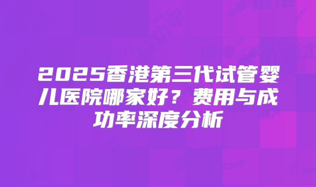 2025香港第三代试管婴儿医院哪家好？费用与成功率深度分析