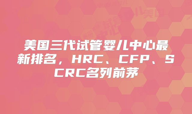 美国三代试管婴儿中心最新排名,HRC、CFP、SCRC名列前茅