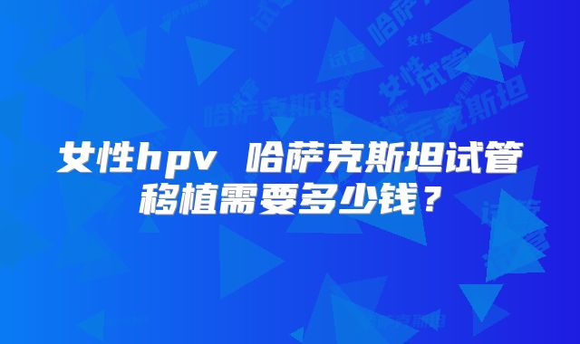 女性hpv 哈萨克斯坦试管移植需要多少钱?