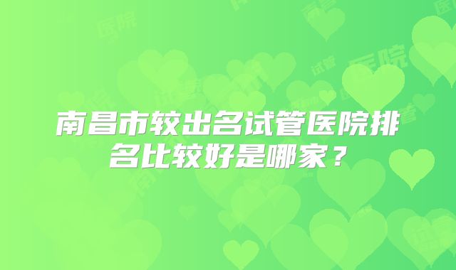 南昌市较出名试管医院排名比较好是哪家?