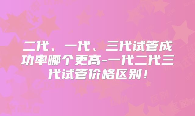 二代、一代、三代试管成功率哪个更高-一代二代三代试管价格区别！