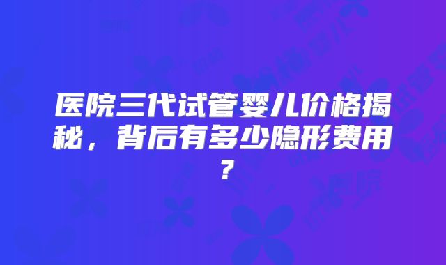医院三代试管婴儿价格揭秘，背后有多少隐形费用？