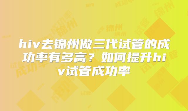hiv去锦州做三代试管的成功率有多高?如何提升hiv试管成功率