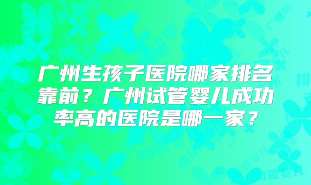 广州生孩子医院哪家排名靠前？广州试管婴儿成功率高的医院是哪一家？
