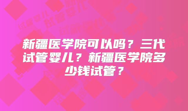 新疆医学院可以吗?三代试管婴儿?新疆医学院多少钱试管?