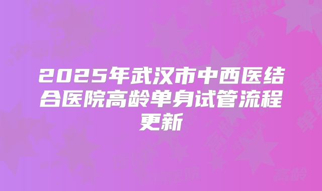 2025年武汉市中西医结合医院高龄单身试管流程更新