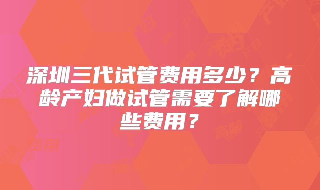 深圳三代试管费用多少？高龄产妇做试管需要了解哪些费用？