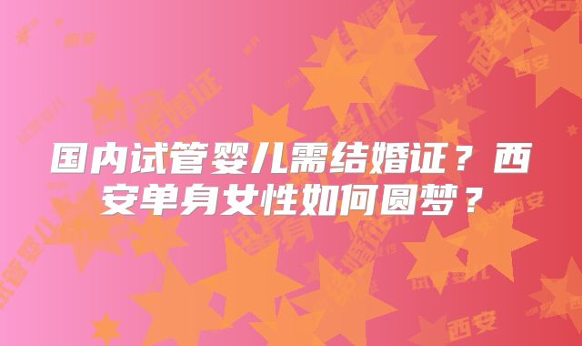 国内试管婴儿需结婚证？西安单身女性如何圆梦？