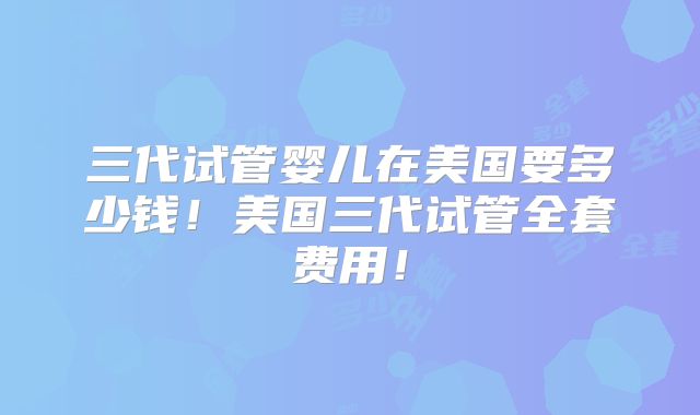 三代试管婴儿在美国要多少钱！美国三代试管全套费用！