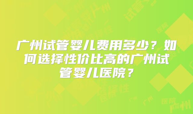 广州试管婴儿费用多少？如何选择性价比高的广州试管婴儿医院？
