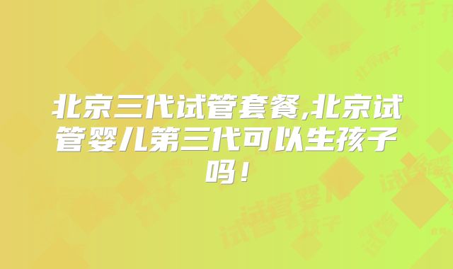 北京三代试管套餐,北京试管婴儿第三代可以生孩子吗!