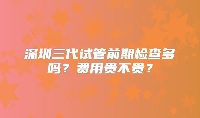 深圳三代试管前期检查多吗?费用贵不贵?