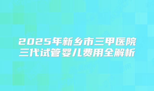 2025年新乡市三甲医院三代试管婴儿费用全解析