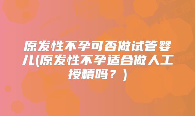 原发性不孕可否做试管婴儿(原发性不孕适合做人工授精吗?)