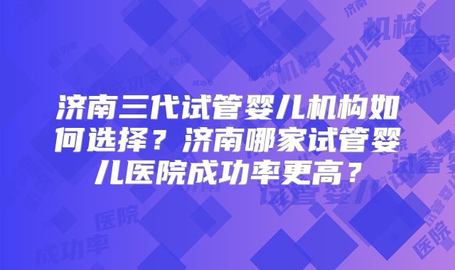 济南三代试管婴儿机构如何选择?济南哪家试管婴儿医院成功率更高?