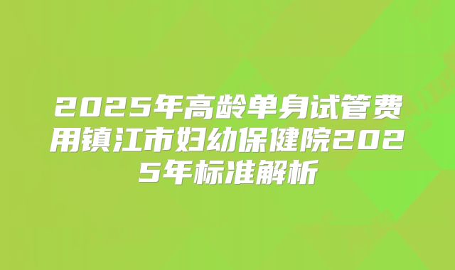 2025年高龄单身试管费用镇江市妇幼保健院2025年标准解析