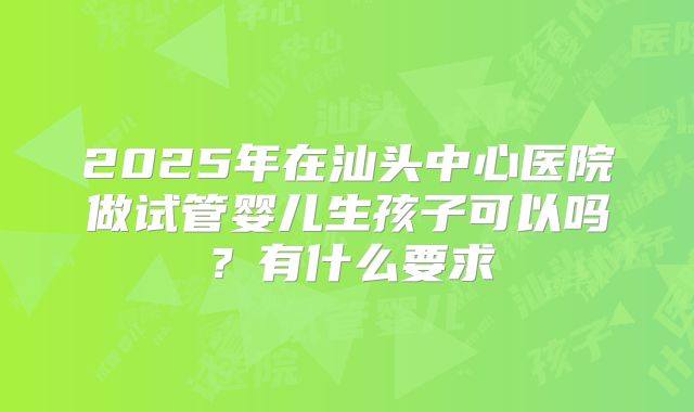 2025年在汕头中心医院做试管婴儿生孩子可以吗?有什么要求