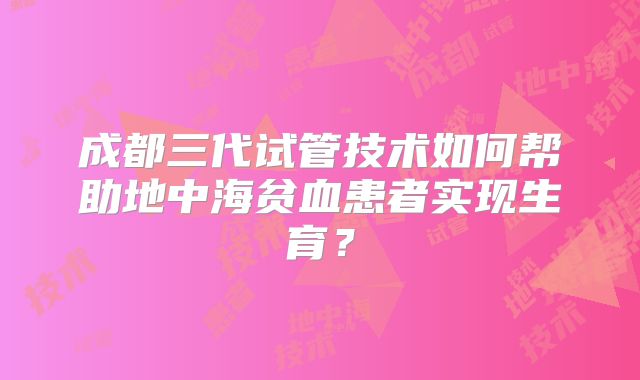 成都三代试管技术如何帮助地中海贫血患者实现生育？