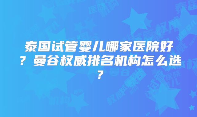 泰国试管婴儿哪家医院好？曼谷权威排名机构怎么选？