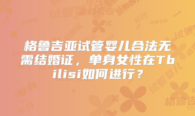 格鲁吉亚试管婴儿合法无需结婚证，单身女性在Tbilisi如何进行？