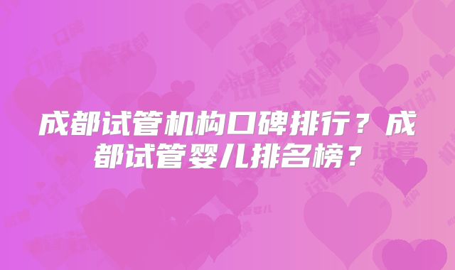 成都试管机构口碑排行?成都试管婴儿排名榜?