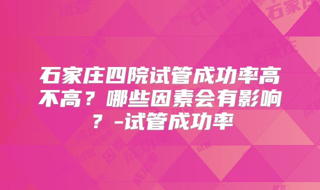 石家庄四院试管成功率高不高?哪些因素会有影响?-试管成功率