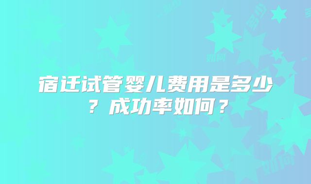 宿迁试管婴儿费用是多少？成功率如何？