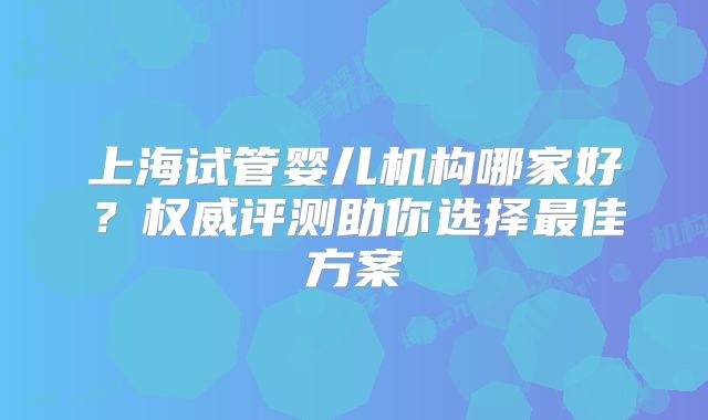 上海试管婴儿机构哪家好?权威评测助你选择最佳方案