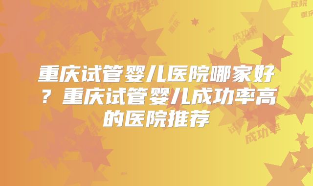 重庆试管婴儿医院哪家好?重庆试管婴儿成功率高的医院推荐