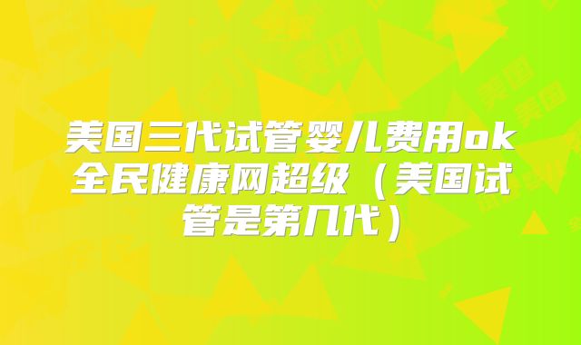 美国三代试管婴儿费用ok全民健康网超级（美国试管是第几代）