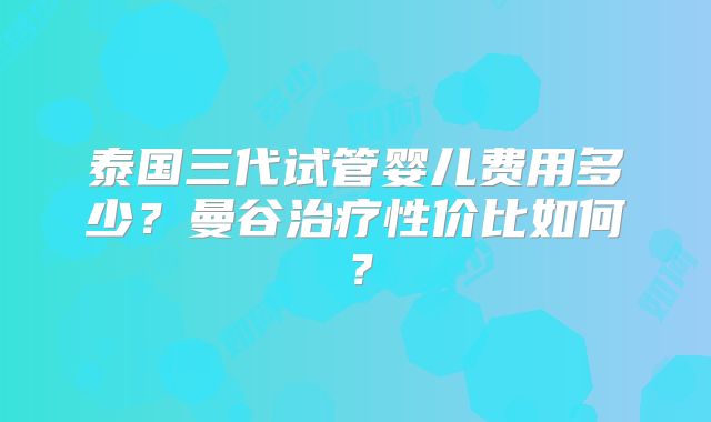 泰国三代试管婴儿费用多少？曼谷治疗性价比如何？