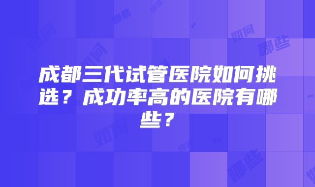 成都三代试管医院如何挑选？成功率高的医院有哪些？