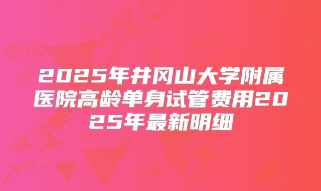 2025年井冈山大学附属医院高龄单身试管费用2025年最新明细