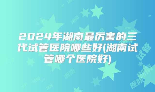 2024年湖南最厉害的三代试管医院哪些好(湖南试管哪个医院好)