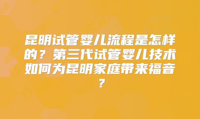 昆明试管婴儿流程是怎样的?第三代试管婴儿技术如何为昆明家庭带来福音?