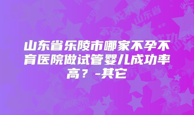 山东省乐陵市哪家不孕不育医院做试管婴儿成功率高？-其它