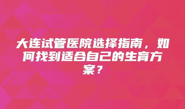 大连试管医院选择指南,如何找到适合自己的生育方案?