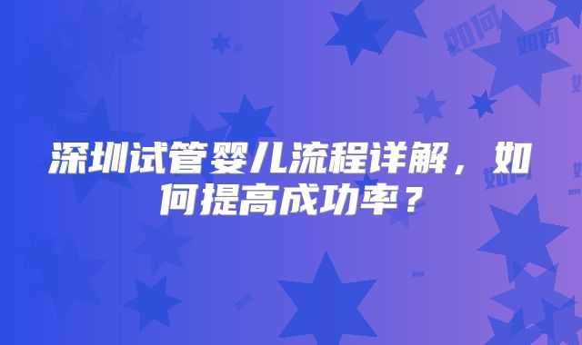 深圳试管婴儿流程详解,如何提高成功率?