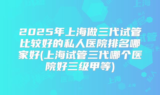 2025年上海做三代试管比较好的私人医院排名哪家好(上海试管三代哪个医院好三级甲等)