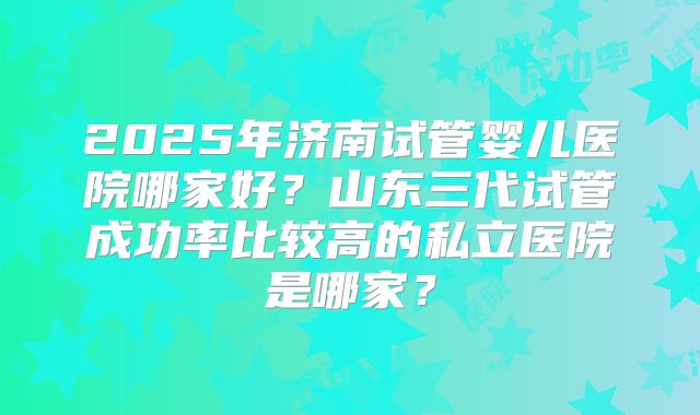 2025年济南试管婴儿医院哪家好?山东三代试管成功率比较高的私立医院是哪家?