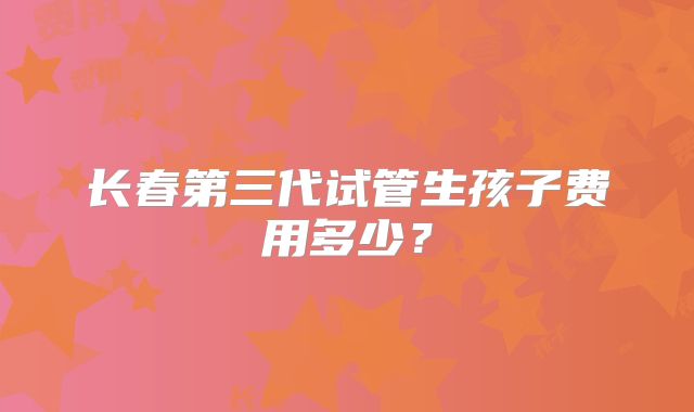 长春第三代试管生孩子费用多少?