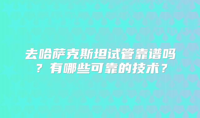 去哈萨克斯坦试管靠谱吗?有哪些可靠的技术?