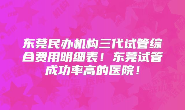 东莞民办机构三代试管综合费用明细表！东莞试管成功率高的医院！