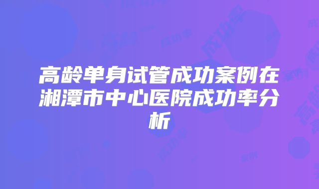 高龄单身试管成功案例在湘潭市中心医院成功率分析