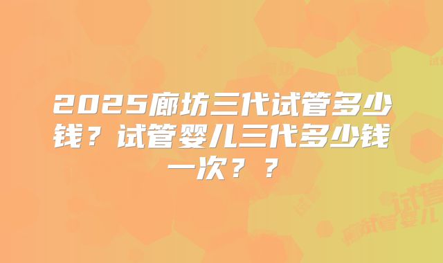 2025廊坊三代试管多少钱？试管婴儿三代多少钱一次？？