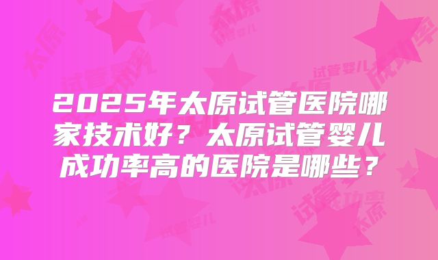 2025年太原试管医院哪家技术好？太原试管婴儿成功率高的医院是哪些？