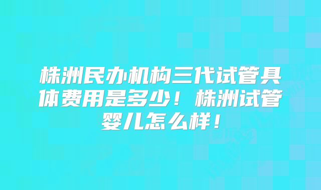 株洲民办机构三代试管具体费用是多少！株洲试管婴儿怎么样！