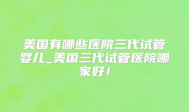 美国有哪些医院三代试管婴儿_美国三代试管医院哪家好!